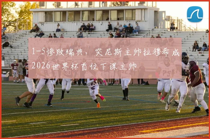 1-5惨败瑞典，突尼斯主帅拉穆希成2026世界杯首位下课主帅