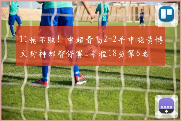 11轮不败！中超青岛2-2平申花黄博文封神郑智停赛_半程18分第6名