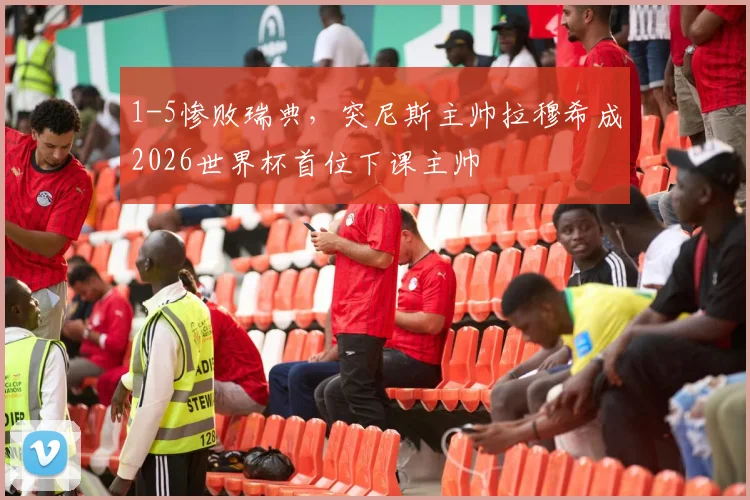 1-5惨败瑞典，突尼斯主帅拉穆希成2026世界杯首位下课主帅