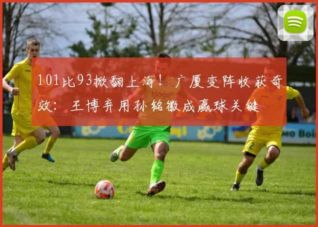 101比93掀翻上海！广厦变阵收获奇效：王博弃用孙铭徽成赢球关键