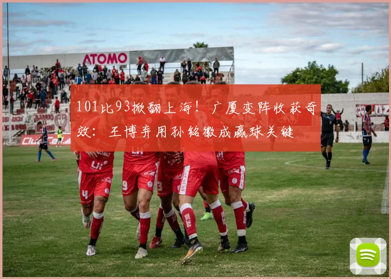 101比93掀翻上海！广厦变阵收获奇效：王博弃用孙铭徽成赢球关键