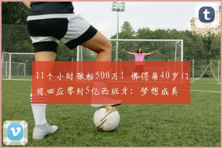 11个小时涨粉500万！佛得角40岁门将回应零封5亿西班牙：梦想成真