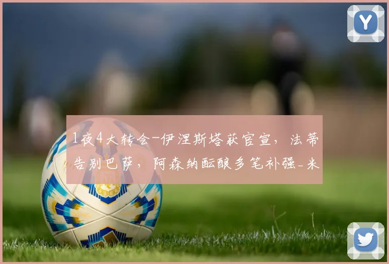 1夜4大转会-伊涅斯塔获官宣，法蒂告别巴萨，阿森纳酝酿多笔补强_米兰_欧元_欧冠