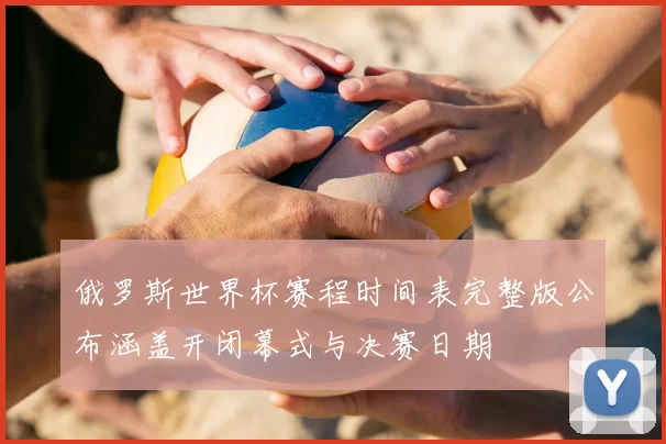 俄罗斯世界杯赛程时间表完整版公布涵盖开闭幕式与决赛日期