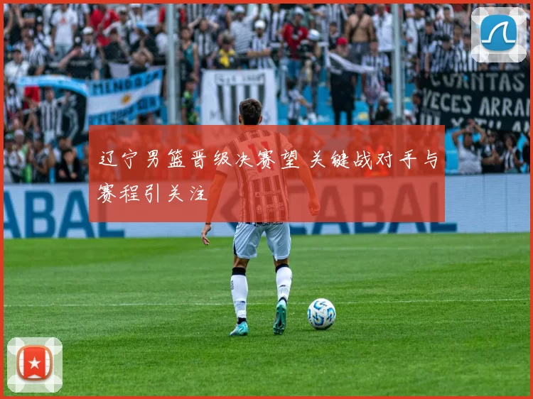 辽宁男篮晋级决赛望 关键战对手与赛程引关注