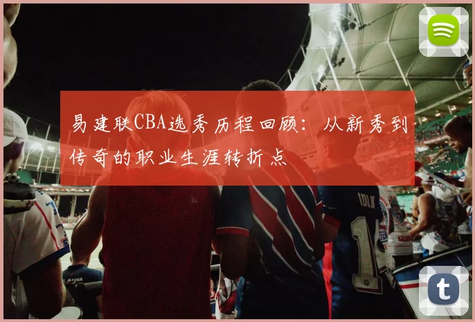 易建联CBA选秀历程回顾：从新秀到传奇的职业生涯转折点