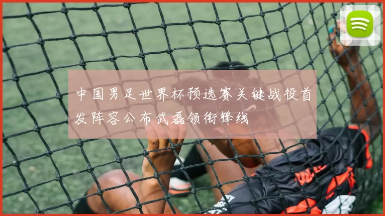 中国男足世界杯预选赛关键战役首发阵容公布武磊领衔锋线