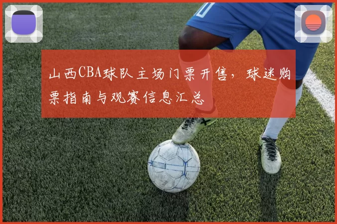 山西CBA球队主场门票开售，球迷购票指南与观赛信息汇总