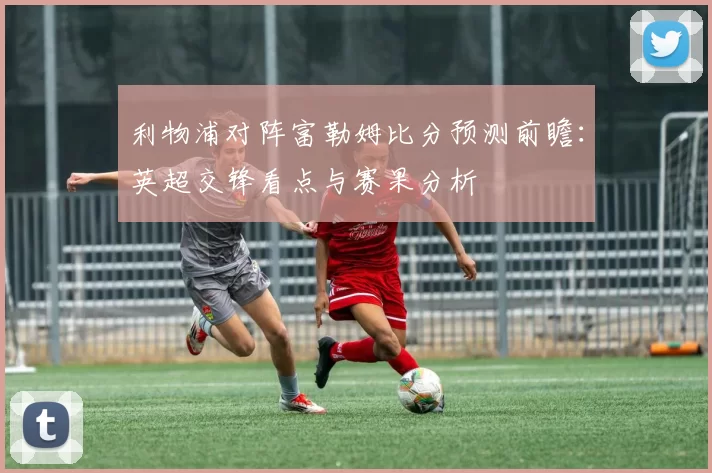 利物浦对阵富勒姆比分预测前瞻：英超交锋看点与赛果分析