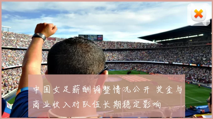 中国女足薪酬调整情况公开 奖金与商业收入对队伍长期稳定影响
