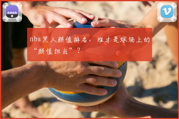 nba黑人颜值排名，谁才是球场上的“颜值担当”？