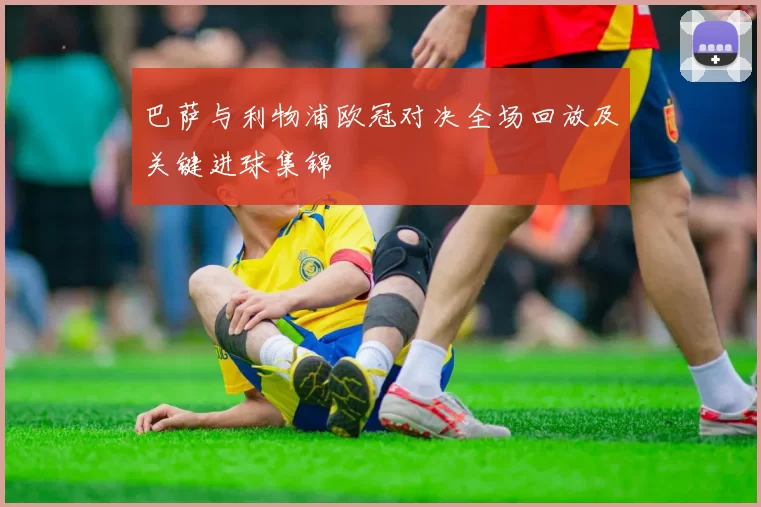 巴萨与利物浦欧冠对决全场回放及关键进球集锦