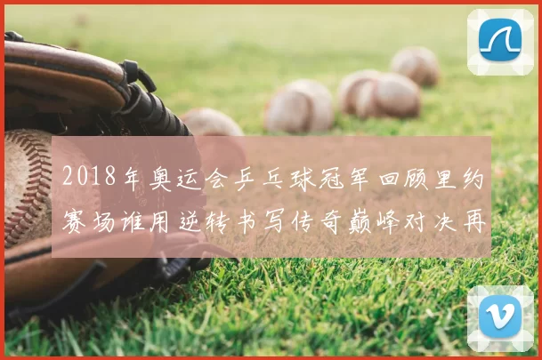 2018年奥运会乒乓球冠军回顾里约赛场谁用逆转书写传奇巅峰对决再续