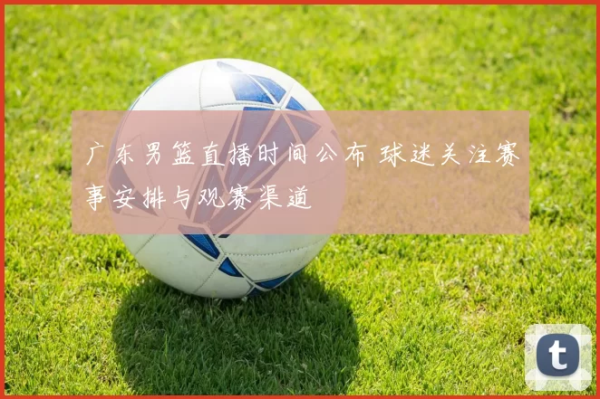 广东男篮直播时间公布 球迷关注赛事安排与观赛渠道