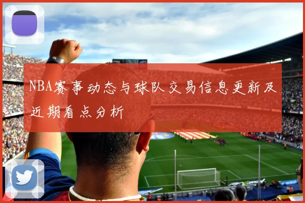 NBA赛事动态与球队交易信息更新及近期看点分析