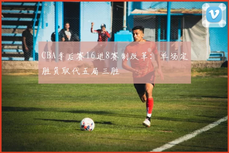 CBA季后赛16进8赛制改革：单场定胜负取代五局三胜