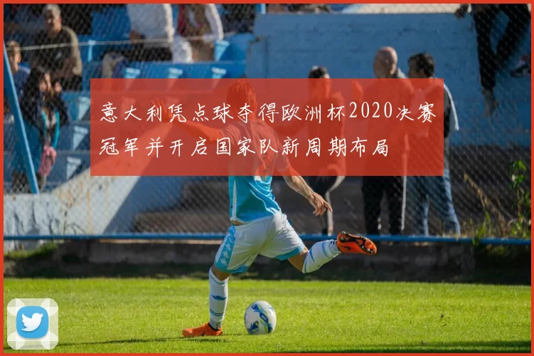 意大利凭点球夺得欧洲杯2020决赛冠军并开启国家队新周期布局