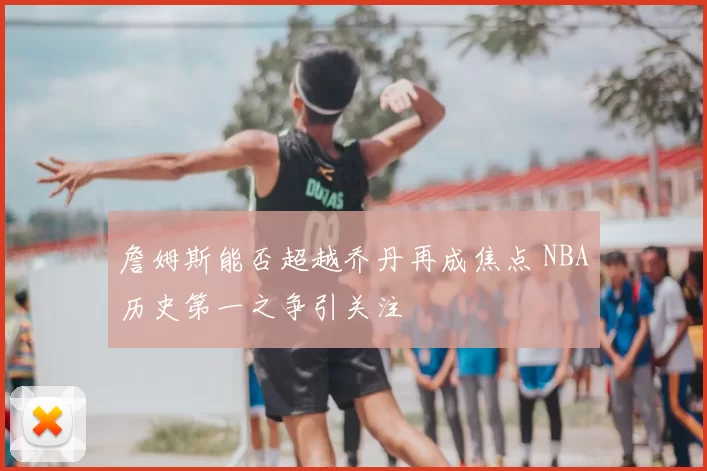詹姆斯能否超越乔丹再成焦点 NBA历史第一之争引关注