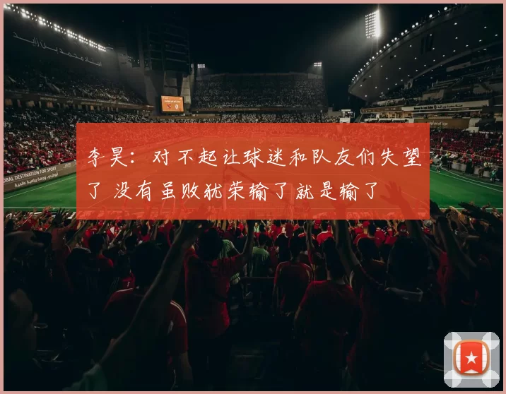 李昊：对不起让球迷和队友们失望了 没有虽败犹荣输了就是输了