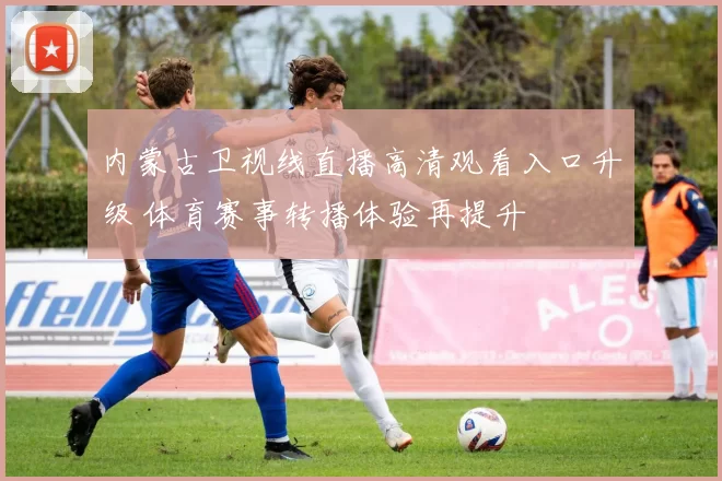 内蒙古卫视线直播高清观看入口升级 体育赛事转播体验再提升
