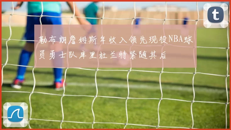 勒布朗詹姆斯年收入领先现役NBA球员勇士队库里杜兰特紧随其后