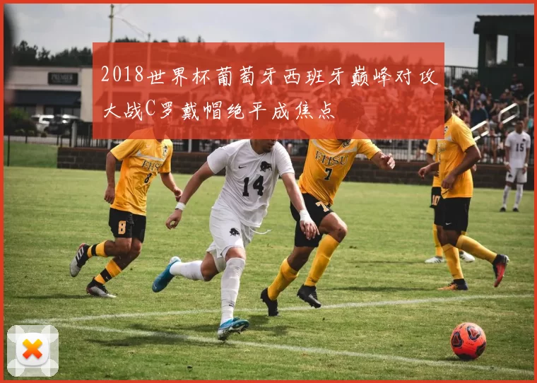 2018世界杯葡萄牙西班牙巅峰对攻大战C罗戴帽绝平成焦点