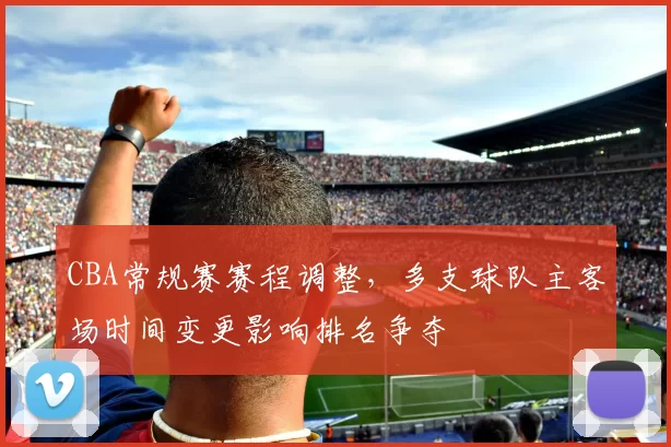 CBA常规赛赛程调整,多支球队主客场时间变更影响排名争夺