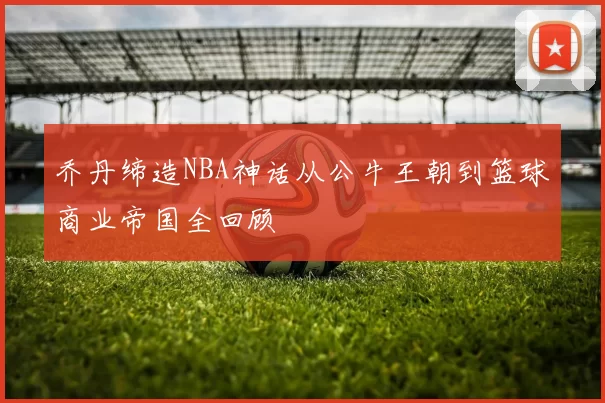 乔丹缔造NBA神话从公牛王朝到篮球商业帝国全回顾