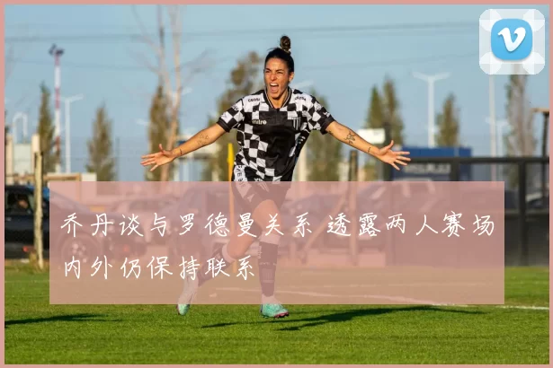 乔丹谈与罗德曼关系 透露两人赛场内外仍保持联系