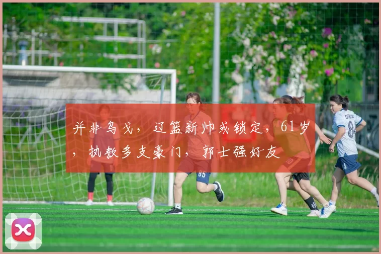 并非乌戈，辽篮新帅或锁定，61岁，执教多支豪门，郭士强好友