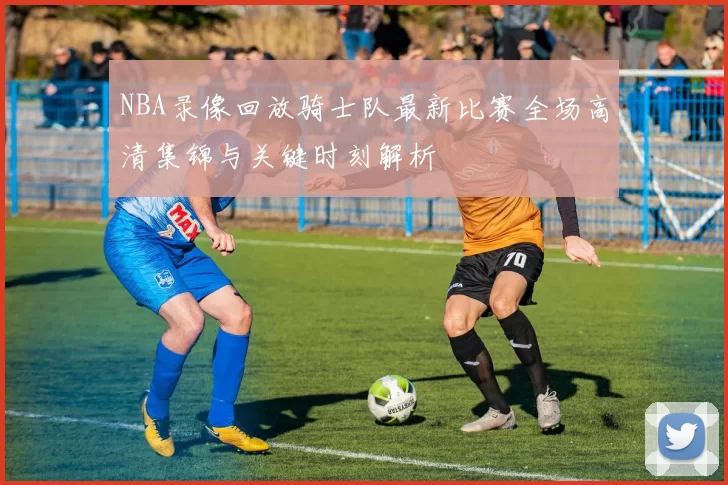 NBA录像回放骑士队最新比赛全场高清集锦与关键时刻解析