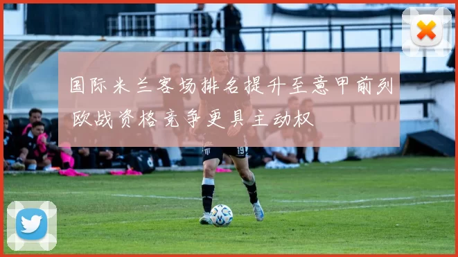 国际米兰客场排名提升至意甲前列 欧战资格竞争更具主动权