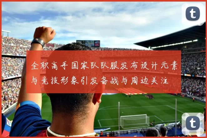 全职高手国家队队服发布设计元素与竞技形象引发备战与周边关注