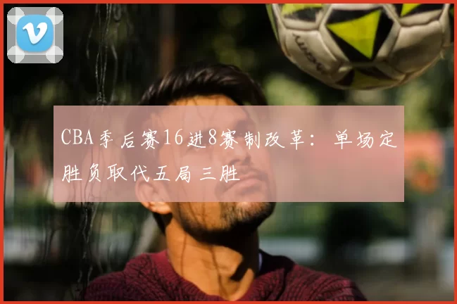 CBA季后赛16进8赛制改革：单场定胜负取代五局三胜