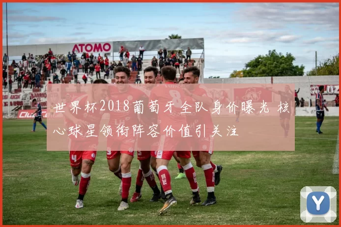 世界杯2018葡萄牙全队身价曝光 核心球星领衔阵容价值引关注