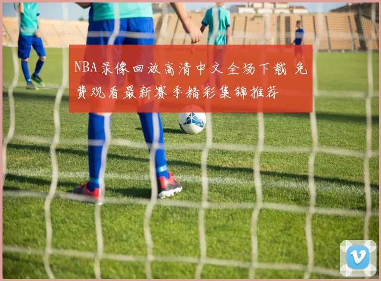 NBA录像回放高清中文全场下载 免费观看最新赛季精彩集锦推荐