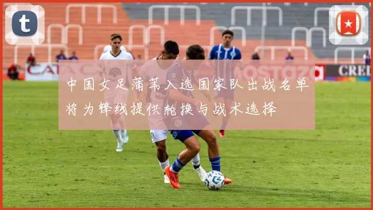 中国女足蒲苇入选国家队出战名单将为锋线提供轮换与战术选择