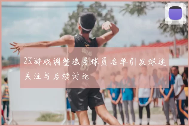 2K游戏调整选秀球员名单引发球迷关注与后续讨论
