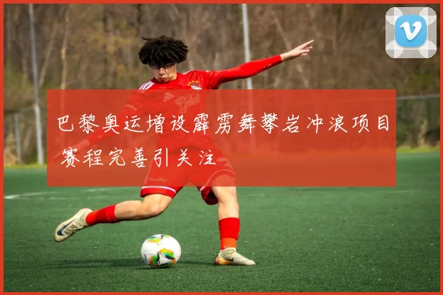 巴黎奥运增设霹雳舞攀岩冲浪项目 赛程完善引关注