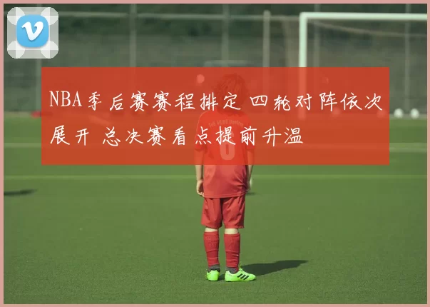 NBA季后赛赛程排定 四轮对阵依次展开 总决赛看点提前升温