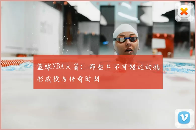 篮球NBA火箭：那些年不可错过的精彩战役与传奇时刻