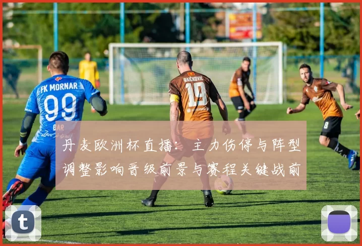 丹麦欧洲杯直播:主力伤停与阵型调整影响晋级前景与赛程关键战前瞻