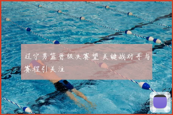 辽宁男篮晋级决赛望 关键战对手与赛程引关注