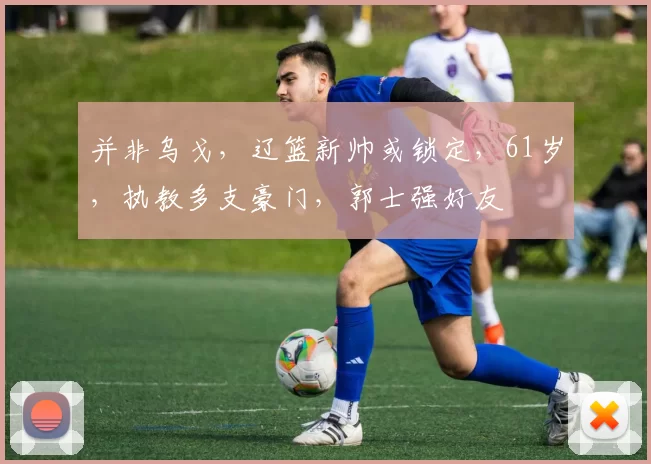 并非乌戈，辽篮新帅或锁定，61岁，执教多支豪门，郭士强好友