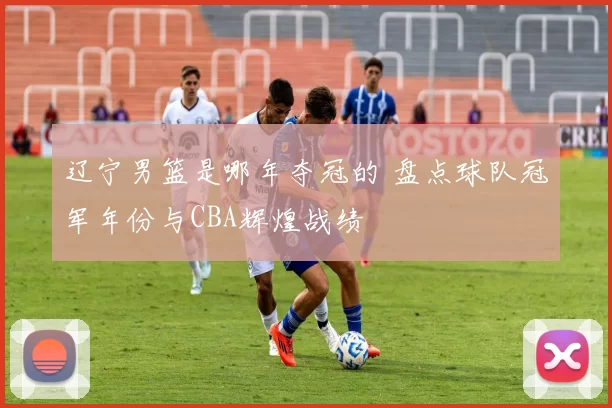 辽宁男篮是哪年夺冠的 盘点球队冠军年份与CBA辉煌战绩