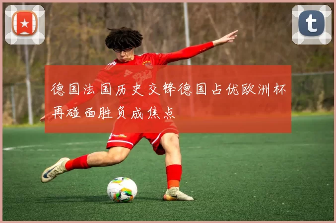 德国法国历史交锋德国占优欧洲杯再碰面胜负成焦点