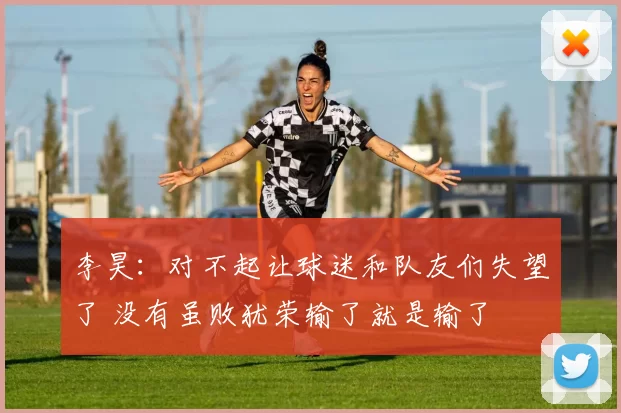 李昊：对不起让球迷和队友们失望了 没有虽败犹荣输了就是输了