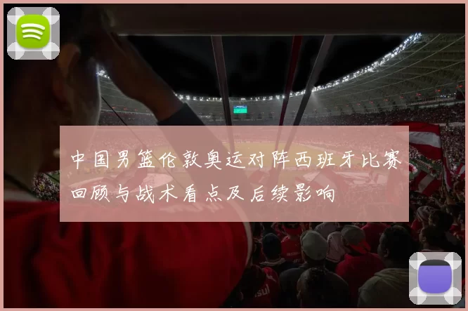 中国男篮伦敦奥运对阵西班牙比赛回顾与战术看点及后续影响