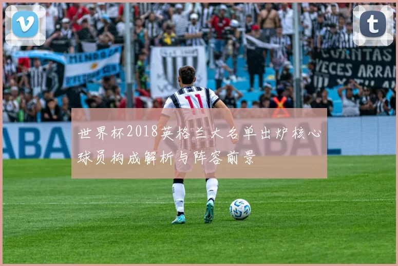 世界杯2018英格兰大名单出炉核心球员构成解析与阵容前景