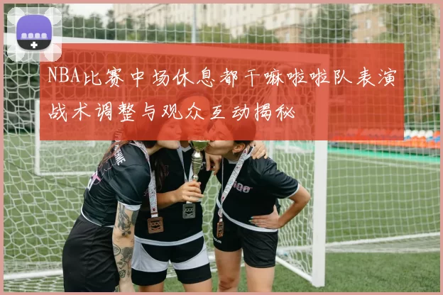 NBA比赛中场休息都干嘛啦啦队表演战术调整与观众互动揭秘